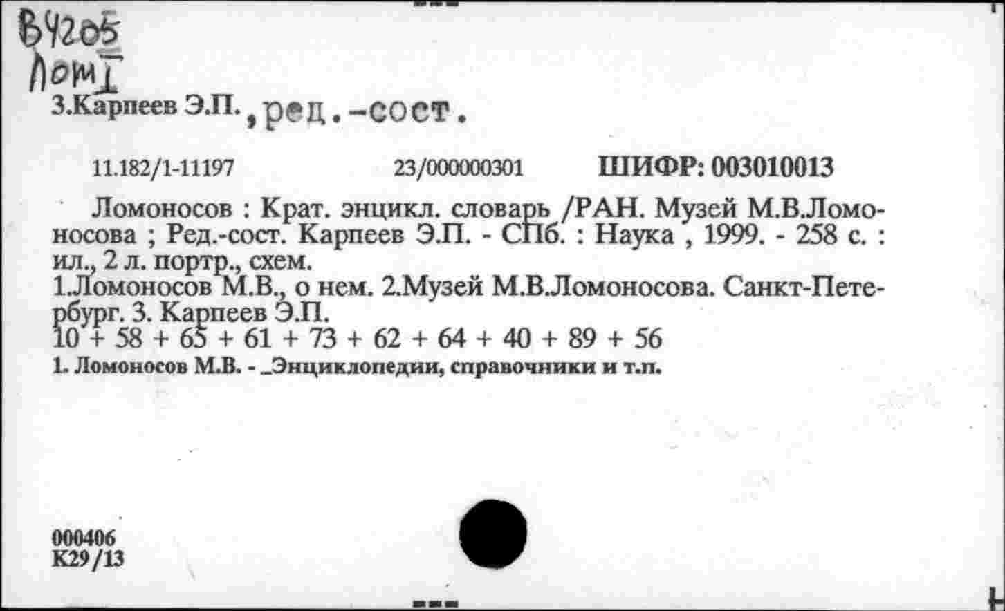 ﻿Лм*Г
З.Карпеев Э.П., ред. -СОСТ .
11.182/1-11197	23/000000301 ШИФР: 003010013
Ломоносов : Крат, энцикл. словарь /РАН. Музей М.В.Ломо-носова ; Ред.-сост. Карпеев Э.П. - СПб. : Наука , 1999. - 258 с. : ил., 2 л. портр., схем.
1.Ломоносов М.В., о нем. 2.Музей М.ВЛомоносова. Санкт-Петербург. 3. Карпеев Э.П.
10 + 58 + 65 + 61 + 73 + 62 + 64 + 40 + 89 + 56
1. Ломоносов М.В. - .Энциклопедии, справочники и т.п.
000406
К29/13